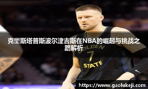 悟空体育克里斯塔普斯波尔津吉斯在NBA的崛起与挑战之路解析