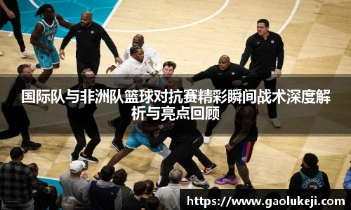 悟空体育国际队与非洲队篮球对抗赛精彩瞬间战术深度解析与亮点回顾